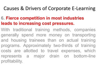 Causes & Drivers of Corporate E-Learning 
6. Fierce competition in most industries 
leads to increasing cost pressures. 
With traditional training methods, companies 
generally spend more money on transporting 
and housing trainees than on actual training 
programs. Approximately two-thirds of training 
costs are allotted to travel expenses, which 
represents a major drain on bottom-line 
profitability. 
 