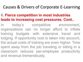 Causes & Drivers of Corporate E-Learning 
6. Fierce competition in most industries 
leads to increasing cost pressures. Cont.. 
In today’s competitive environment, 
organizations can no longer afford to inflate 
training budgets with extensive travel and 
lodging. If opportunity cost is taken into account, 
the actual costs of training are even higher. Time 
spent away from the job traveling or sitting in a 
classroom reduces per-employee productivity 
and revenue tremendously. 
 