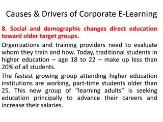 Causes & Drivers of Corporate E-Learning 
8. Social and demographic changes direct education 
toward older target groups. 
Organizations and training providers need to evaluate 
whom they train and how. Today, traditional students in 
higher education – age 18 to 22 – make up less than 
20% of all students. 
The fastest growing group attending higher education 
institutions are working, part-time students older than 
25. This new group of “learning adults” is seeking 
education principally to advance their careers and 
increase their salaries. 
 