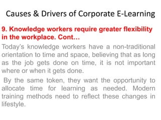 Causes & Drivers of Corporate E-Learning 
9. Knowledge workers require greater flexibility 
in the workplace. Cont… 
Today’s knowledge workers have a non-traditional 
orientation to time and space, believing that as long 
as the job gets done on time, it is not important 
where or when it gets done. 
By the same token, they want the opportunity to 
allocate time for learning as needed. Modern 
training methods need to reflect these changes in 
lifestyle. 
 