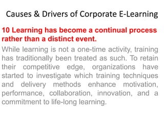 Causes & Drivers of Corporate E-Learning 
10 Learning has become a continual process 
rather than a distinct event. 
While learning is not a one-time activity, training 
has traditionally been treated as such. To retain 
their competitive edge, organizations have 
started to investigate which training techniques 
and delivery methods enhance motivation, 
performance, collaboration, innovation, and a 
commitment to life-long learning. 
