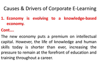 Causes & Drivers of Corporate E-Learning 
1. Economy is evolving to a knowledge-based 
economy. 
Cont…. 
The new economy puts a premium on intellectual 
capital. However, the life of knowledge and human 
skills today is shorter than ever, increasing the 
pressure to remain at the forefront of education and 
training throughout a career. 
 