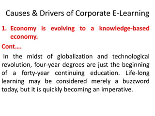 Causes & Drivers of Corporate E-Learning 
1. Economy is evolving to a knowledge-based 
economy. 
Cont…. 
In the midst of globalization and technological 
revolution, four-year degrees are just the beginning 
of a forty-year continuing education. Life-long 
learning may be considered merely a buzzword 
today, but it is quickly becoming an imperative. 
 
