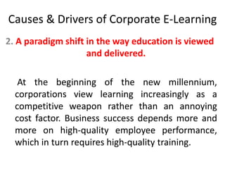 Causes & Drivers of Corporate E-Learning 
2. A paradigm shift in the way education is viewed 
and delivered. 
At the beginning of the new millennium, 
corporations view learning increasingly as a 
competitive weapon rather than an annoying 
cost factor. Business success depends more and 
more on high-quality employee performance, 
which in turn requires high-quality training. 
 