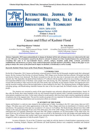 Vithalani Kinjal Rajeshkumar, Bansal Neha, International Journal of Advance Research, Ideas and Innovations in
Technology.
© 2017, www.IJARIIT.com All Rights Reserved Page | 863
ISSN: 2454-132X
Impact factor: 4.295
(Volume 3, Issue 6)
Available online at www.ijariit.com
Causes and Effect of Kashmir Flood
Kinjal Rajeshkumar Vithalani
Student
Arvindbhai Patel Institute of Environmental Design, Vallabh
Vidhyanagr, Gujarat
kinjalvithalani94@gmail.com
Dr. Neha Bansal
Associate Professor
Arvindbhai Patel Institute of Environmental Design,
Vallabh Vidhyanagr, Gujarat
neha.bansal@apied.edu.in
Abstract: September 2014 unprecedented floods in Jammu & Kashmir tell the tale of human misery not witnessed by this state
in over 100 years. The devastation caused by the flood is colossal. It claimed over three hundred human lives and destroyed
everything that came to its way-residential houses, schools, colleges, hospitals, paddy fields, orchards, government
establishments and businesses et-cetera. It has rendered thousands of people homeless and jobless. Today in this paper we are
going to analyse the causes of the flood and its impact on Kashmir, economically as well as socially.
Keywords: Kashmir Flood, Causes of the Flood, Disaster Management.
I. INTRODUCTION
On the 6th of September, 2014, Jammu and Kashmir witnessed massive floods that left thousands stranded inside their submerged
houses. By the evening of the first day of colossal flooding, 2500 villages across Kashmir had been affected, 160 people had died
and dozens of houses were destroyed. The floods worsened over the next few days due to incessant rains and overflowing flood
channels. By 19th, September, the death toll had climbed to 277 (official) with the numbers still on the rise as bodies were still being
recovered from different areas of Kashmir; many people were still missing. By 25th, September it climbed to 285 (official) and
crossed 300 (according to other sources) by the end of the month. One can hardly see the majestic Chinars, the fragrant pine trees
and the luxuriant weeping willows that provided harbor to those buffeted by the fates? The enchanting beauty of Mughal gardens,
refreshing springs, and Breath-taking waterfalls bemoan the state of the torn apart land, the Polluted streams, and the suffering
people.
The situation was worsened as nearly all the major hospitals were adversely affected and rendered defunct. Nearly 10
days after the floods, three major hospitals in the city still remained closed for patients while 2 partially resumed their services to
some patients (outpatient care only). As the waters refused to recede quickly, there have been major concerns regarding the outbreak
of epidemics due to the stagnant water. The next few months are going to be very important for the people of Kashmir as the damage
is assessed and rebuilding, rehabilitation and reconstruction efforts are initiated.
II. SEVERITY OF THE FLOOD
Jammu and Kashmir is a mid-size state situated in the northern part of India. According to the 2011 state census, there are 6,651
villages, 104 urban areas and 8 urban agglomerations in the state. These villages and towns are distributed in 22 districts and 82
sub-districts. The population of the state was recorded at 1.25 crores or 12.25 million. The floods directly affected more than 2,600
villages in the state and submerged 30 per cent of the urban areas. Out of the 2,600 villages, almost 400 villages were completely
submerged and 2,225 partially submerged with more than 300 villages completely cut off (inaccessible). In the urban areas, the
water levels rose up to 20 feet whereas many villages were cut off due to the destruction of the only bridges and roads leading into
these villages. The continuous bad weather made rescue operations almost impossible for the first few days and the government
struggled to make an appearance to help the people (Figures 1-7).
In terms of districts, 10 out of the 22 districts were badly hit with the districts in South Kashmir experiencing severe
devastation. Anantnag, Kulgam, Shopian, and Pulwama (all South Kashmir) districts were completely inundated and rendered
 