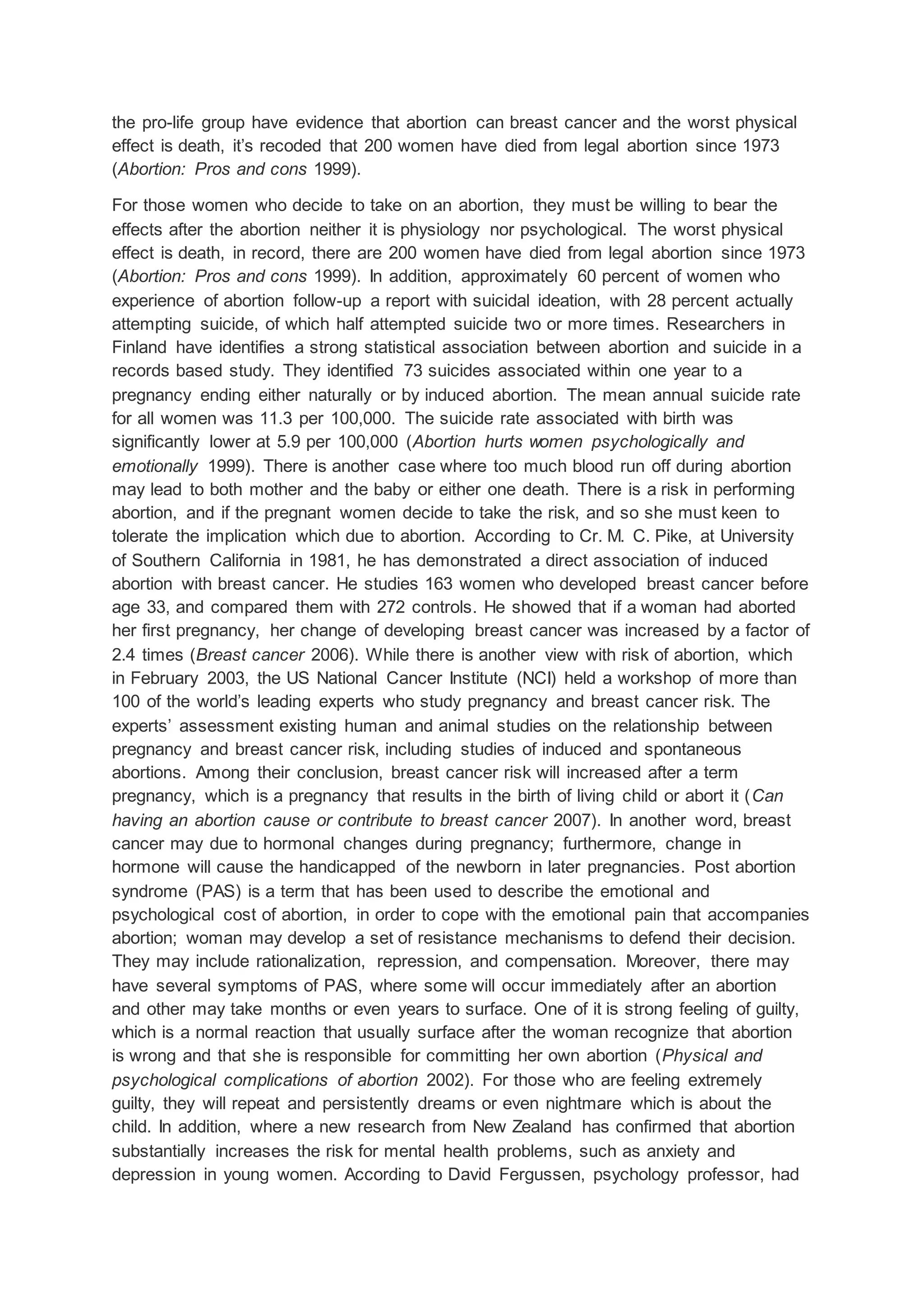 the pro-life group have evidence that abortion can breast cancer and the worst physical
effect is death, it’s recoded that 200 women have died from legal abortion since 1973
(Abortion: Pros and cons 1999).
For those women who decide to take on an abortion, they must be willing to bear the
effects after the abortion neither it is physiology nor psychological. The worst physical
effect is death, in record, there are 200 women have died from legal abortion since 1973
(Abortion: Pros and cons 1999). In addition, approximately 60 percent of women who
experience of abortion follow-up a report with suicidal ideation, with 28 percent actually
attempting suicide, of which half attempted suicide two or more times. Researchers in
Finland have identifies a strong statistical association between abortion and suicide in a
records based study. They identified 73 suicides associated within one year to a
pregnancy ending either naturally or by induced abortion. The mean annual suicide rate
for all women was 11.3 per 100,000. The suicide rate associated with birth was
significantly lower at 5.9 per 100,000 (Abortion hurts women psychologically and
emotionally 1999). There is another case where too much blood run off during abortion
may lead to both mother and the baby or either one death. There is a risk in performing
abortion, and if the pregnant women decide to take the risk, and so she must keen to
tolerate the implication which due to abortion. According to Cr. M. C. Pike, at University
of Southern California in 1981, he has demonstrated a direct association of induced
abortion with breast cancer. He studies 163 women who developed breast cancer before
age 33, and compared them with 272 controls. He showed that if a woman had aborted
her first pregnancy, her change of developing breast cancer was increased by a factor of
2.4 times (Breast cancer 2006). While there is another view with risk of abortion, which
in February 2003, the US National Cancer Institute (NCI) held a workshop of more than
100 of the world’s leading experts who study pregnancy and breast cancer risk. The
experts’ assessment existing human and animal studies on the relationship between
pregnancy and breast cancer risk, including studies of induced and spontaneous
abortions. Among their conclusion, breast cancer risk will increased after a term
pregnancy, which is a pregnancy that results in the birth of living child or abort it (Can
having an abortion cause or contribute to breast cancer 2007). In another word, breast
cancer may due to hormonal changes during pregnancy; furthermore, change in
hormone will cause the handicapped of the newborn in later pregnancies. Post abortion
syndrome (PAS) is a term that has been used to describe the emotional and
psychological cost of abortion, in order to cope with the emotional pain that accompanies
abortion; woman may develop a set of resistance mechanisms to defend their decision.
They may include rationalization, repression, and compensation. Moreover, there may
have several symptoms of PAS, where some will occur immediately after an abortion
and other may take months or even years to surface. One of it is strong feeling of guilty,
which is a normal reaction that usually surface after the woman recognize that abortion
is wrong and that she is responsible for committing her own abortion (Physical and
psychological complications of abortion 2002). For those who are feeling extremely
guilty, they will repeat and persistently dreams or even nightmare which is about the
child. In addition, where a new research from New Zealand has confirmed that abortion
substantially increases the risk for mental health problems, such as anxiety and
depression in young women. According to David Fergussen, psychology professor, had
 