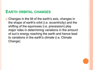 EARTH ORBITAL CHANGES
 Changes in the tilt of the earth’s axis, changes in
the shape of earth's orbit (i.e. eccentricity) and the
shifting of the equinoxes (i.e. precession) play
major roles in determining variations in the amount
of sun’s energy reaching the earth and hence lead
to variations in the earth’s climate (i.e. Climate
Change)
 