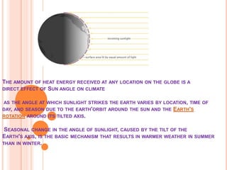 THE AMOUNT OF HEAT ENERGY RECEIVED AT ANY LOCATION ON THE GLOBE IS A
DIRECT EFFECT OF SUN ANGLE ON CLIMATE
AS THE ANGLE AT WHICH SUNLIGHT STRIKES THE EARTH VARIES BY LOCATION, TIME OF
DAY, AND SEASON DUE TO THE EARTH'ORBIT AROUND THE SUN AND THE EARTH'S
ROTATION AROUND ITS TILTED AXIS.
SEASONAL CHANGE IN THE ANGLE OF SUNLIGHT, CAUSED BY THE TILT OF THE
EARTH'S AXIS, IS THE BASIC MECHANISM THAT RESULTS IN WARMER WEATHER IN SUMMER
THAN IN WINTER.
 