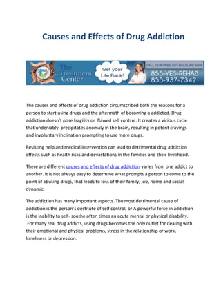 Causes and Effects of Drug Addiction




The causes and effects of drug addiction circumscribed both the reasons for a
person to start using drugs and the aftermath of becoming a addicted. Drug
addiction doesn’t pose fragility or flawed self control. It creates a vicious cycle
that undeniably precipitates anomaly in the brain, resulting in potent cravings
and involuntary inclination prompting to use more drugs.

Resisting help and medical intervention can lead to detrimental drug addiction
effects such as health risks and devastations in the families and their livelihood.

There are different causes and effects of drug addiction varies from one addict to
another. It is not always easy to determine what prompts a person to come to the
point of abusing drugs, that leads to loss of their family, job, home and social
dynamic.

The addiction has many important aspects. The most detrimental cause of
addiction is the person’s destitute of self control, or A powerful force in addiction
is the inability to self- soothe often times an acute mental or physical disability.
 For many real drug addicts, using drugs becomes the only outlet for dealing with
their emotional and physical problems, stress in the relationship or work,
loneliness or depression.
 