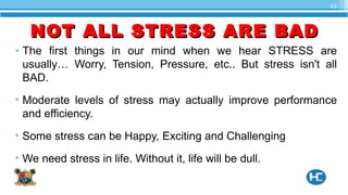 • The first things in our mind when we hear STRESS are
usually… Worry, Tension, Pressure, etc.. But stress isn't all
BAD.
• Moderate levels of stress may actually improve performance
and efficiency.
• Some stress can be Happy, Exciting and Challenging
• We need stress in life. Without it, life will be dull.
12
NOT ALL STRESS ARE BADNOT ALL STRESS ARE BAD
 