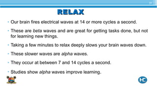 RELAXRELAX
• Our brain fires electrical waves at 14 or more cycles a second.
• These are beta waves and are great for getting tasks done, but not
for learning new things.
• Taking a few minutes to relax deeply slows your brain waves down.
• These slower waves are alpha waves.
• They occur at between 7 and 14 cycles a second.
• Studies show alpha waves improve learning.
31
 