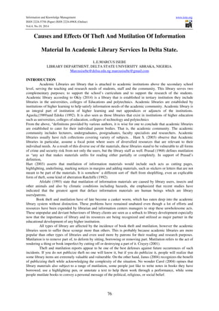 Information and Knowledge Management www.iiste.org
ISSN 2224-5758 (Paper) ISSN 2224-896X (Online)
Vol.4, No.10, 2014
76
Causes and Effects Of Theft And Mutilation Of Information
Material In Academic Library Services In Delta State.
L.E.MARCUS ISEBE
LIBRARY DEPARTMENT, DELTA STATE UNIVERSITY ABRAKA, NIGERIA.
Marcusisebe@delsu.edu.ng marcusisebe@gmail.com
INTRODUCTION
Academic Libraries are library that is attached to academic institutions above the secondary school
level, serving the teaching and research needs of students, staff and the community. This library serves two
complementary purposes; to support the school’s curriculum and to support the research of the students.
Academic library according to Okiy (2014) is a library that is established in tertiary institution they include
libraries in the universities, colleges of Educations and polytechnics. Academic libraries are established by
institutions of higher learning to help satisfy information needs of the academic community. Academic library is
an integral part of institution of higher learning and met appendices or adjuncts of the institutions.
Aguola,(1989)and Edoka (1992). It is also seen as those libraries that exist in institutions of higher education
such as universities, colleges of education, colleges of technology and polytechnics
From the above, “definitions provided by various authors, it is wise for one to conclude that academic libraries
are established to cater for their individual parent bodies. That is, the academic community. The academic
community includes lecturers, undergraduates, postgraduates, faculty specialists and researchers. Academic
libraries usually have rich collections covering variety of subjects. . Hant S. (2003) observe that Academic
libraries in particular, assume a focal point where users of diversified resources that are relevant to their
individual needs. As a result of this diverse use of the materials, these libraries stand to be vulnerable to all forms
of crime and security risk from not only the users, but the library staff as well. Prasad (1968) defines mutilation
as “any act that makes materials unfits for reading either partially or completely. In support of Prasad’s
definition,
Hart (2003) asserts that mutilation of information materials would include such acts as cutting pages,
highlighting, underlining, marking notices in margins and adding materials, such as stickers or letters that are not
meant to be part of the materials. It is somehow’ a different sort of’ theft from shoplifting, even an explicable
form of theft, some kind of aberration Ratchiffe (1992).
Afolabi (1993) state that mutilation of information materials are caused by library users, insects and
other animals and also by climatic conditions including hazards, she emphasized that recent studies have
indicated that the greatest agent that deface information materials are human beings which are library
users/patrons.
Book theft and mutilation have of late become a canker worm, which has eaten deep into the academic
library system without distinction. These problems have remained unabated even though a lot of efforts and
resources have been expended by librarian and information centers managers to stop these unwholesome acts.
These unpopular and deviant behaviours of library clients are seen as a setback to library development especially
now that the importance of library and its resources are being recognized and utilized as major partner in the
educational development of any higher institution.
All types of library are affected by the incidence of book theft and mutilation, however the academic
libraries seem to suffer these scourge more than others. This is probably because academic libraries are more
popular than other types of libraries and even used more by patrons for their reading and research purposes.
Mutilation is to remove part of, to deform by sitting, borrowing or removing part. Mutilation refers to the act of
rendering a thing or book imperfect by cutting off or destroying a part of it. Crayey (2001).
Theft and mutilation reports appear to be one of the best defenses against future occurrences of such
incidents. If you do not publicize theft no one will know it, but if you do publicize it, people will realize that
some library items are extremely valuable and vulnerable. On the other hand, Janus (2004) recognizes the benefit
of publicizing theft while acknowledging the complexity of the situation. No wonder Carol (2004) opines that
library materials also subject to a range of mutilation, some people just like to write notes in books they have
borrowed, use a highlighting pen, or annotate a text to help them work through a performance, while some
people mutilate books to convey a personal message of the political, religious, or social belief.
 