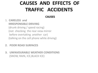  CAUSES  AND  EFFECTS  OF  TRAFFIC   ACCIDENTS CAUSES 1.  CARELESS  and                                                                       IRRESPONSIBLE DRIVING                                                             (drunk driving / speed racing)      (not  checking  the rear view mirror                    before overtakinganother car)      (talking on the cell phone while driving) 2.   POOR ROAD SURFACES                                                        3.   UNFAVOURABLE WEATHER CONDITIONS  (SNOW, RAIN, ICE,BLACK ICE)                                                                     