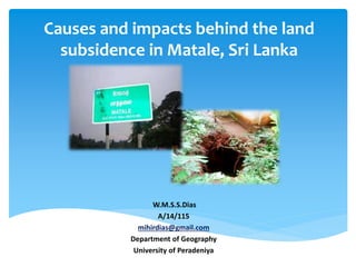 Causes and impacts behind the land
subsidence in Matale, Sri Lanka
W.M.S.S.Dias
A/14/115
mihirdias@gmail.com
Department of Geography
University of Peradeniya
 