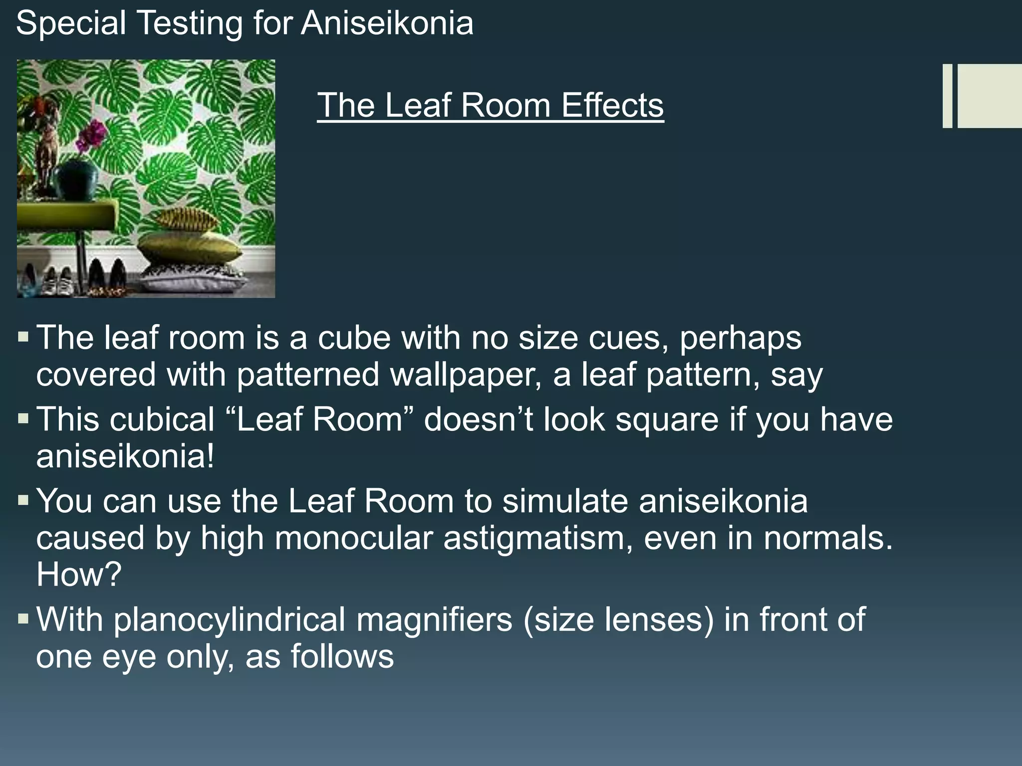 Special Testing for Aniseikonia

The Leaf Room Effects

 The leaf room is a cube with no size cues, perhaps
covered with patterned wallpaper, a leaf pattern, say
 This cubical “Leaf Room” doesn’t look square if you have
aniseikonia!
 You can use the Leaf Room to simulate aniseikonia
caused by high monocular astigmatism, even in normals.
How?
 With planocylindrical magnifiers (size lenses) in front of
one eye only, as follows

 