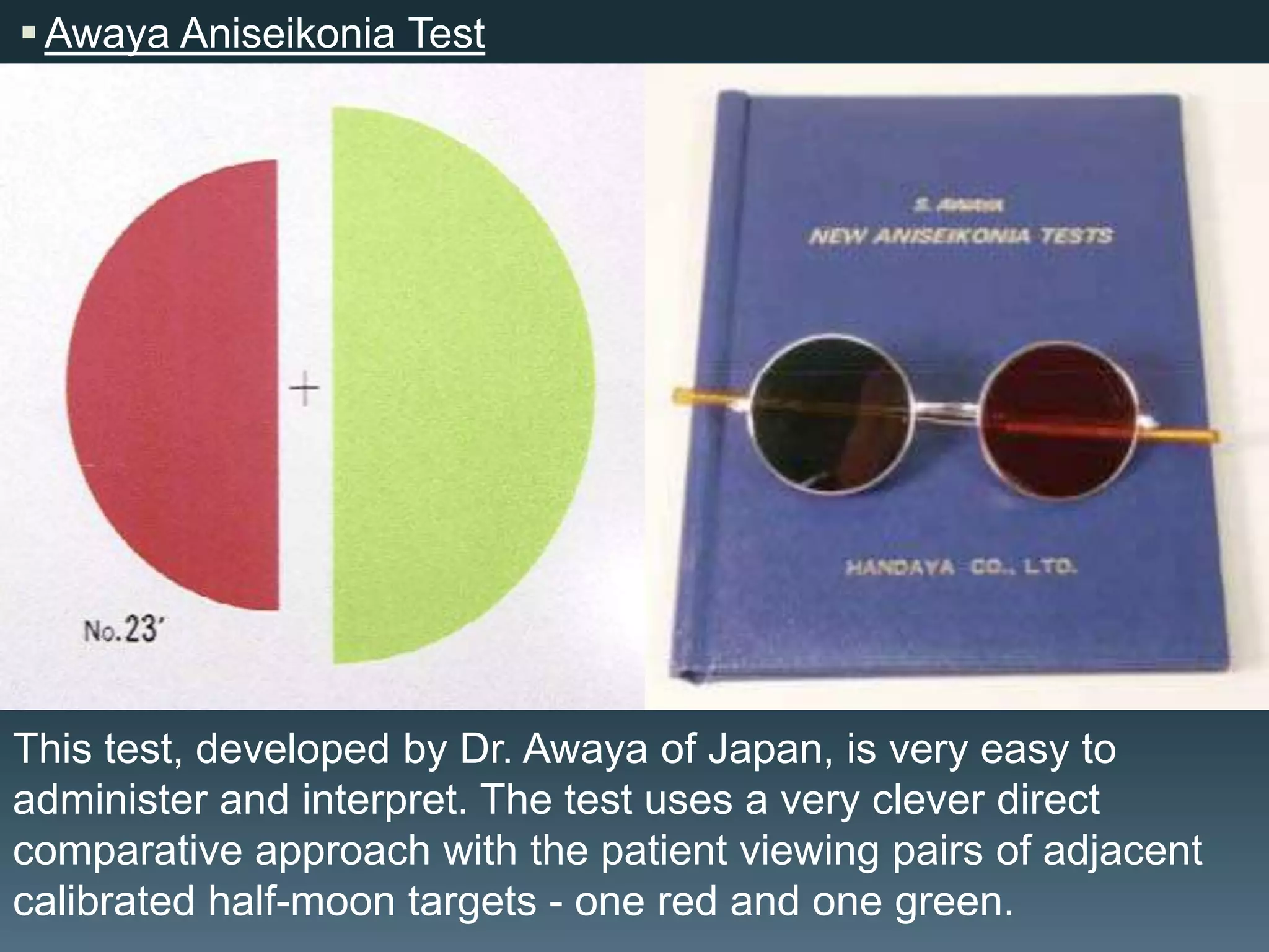  Awaya Aniseikonia Test

This test, developed by Dr. Awaya of Japan, is very easy to
administer and interpret. The test uses a very clever direct
comparative approach with the patient viewing pairs of adjacent
calibrated half-moon targets - one red and one green.

 