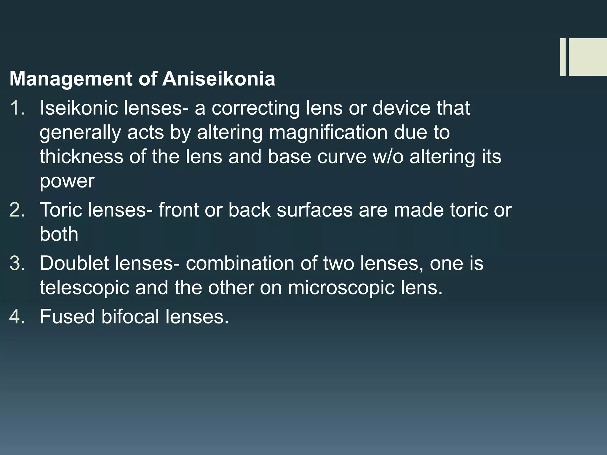 Management of Aniseikonia
1. Iseikonic lenses- a correcting lens or device that
generally acts by altering magnification due to
thickness of the lens and base curve w/o altering its
power
2. Toric lenses- front or back surfaces are made toric or
both
3. Doublet lenses- combination of two lenses, one is
telescopic and the other on microscopic lens.
4. Fused bifocal lenses.

 