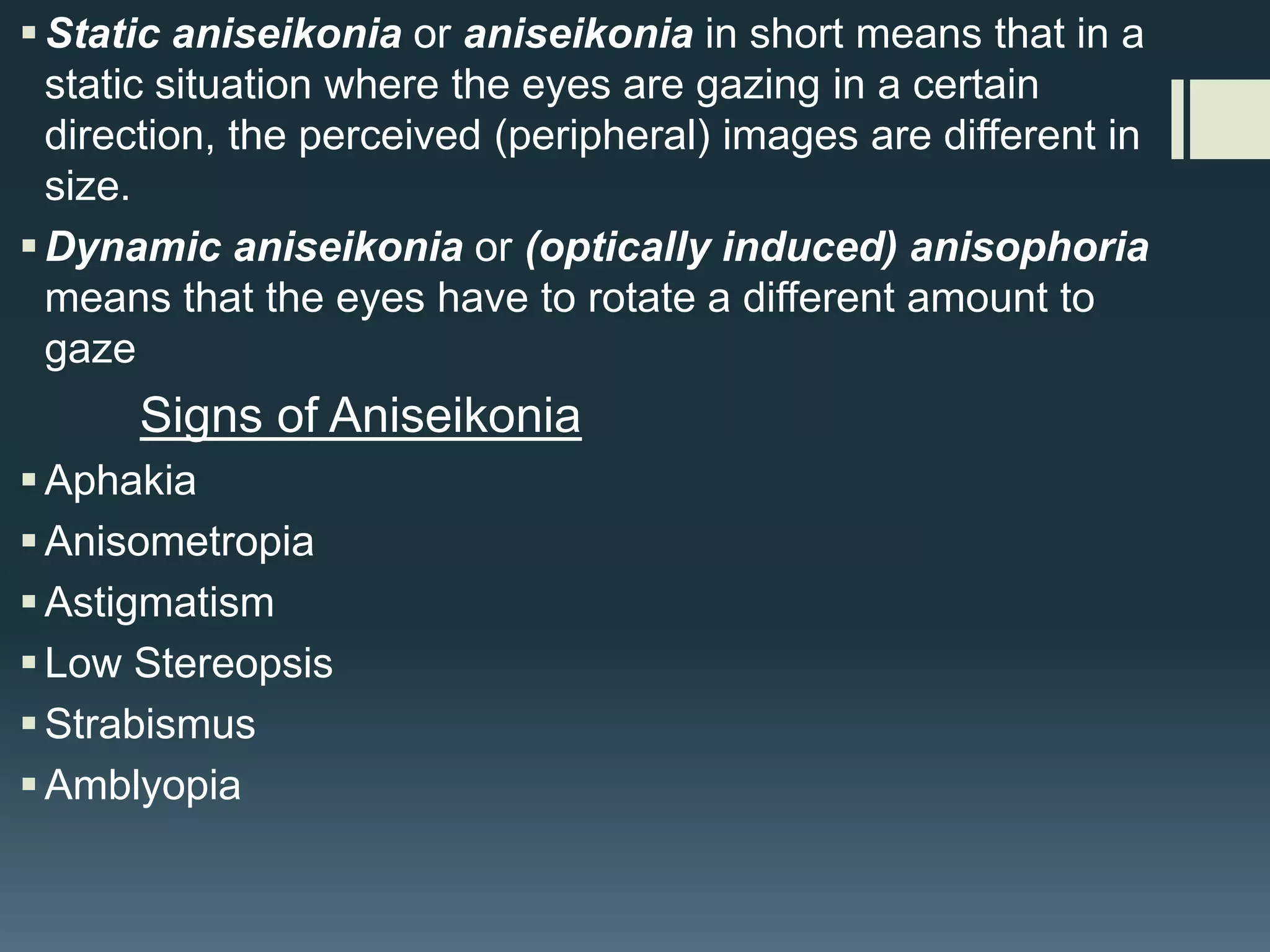  Static aniseikonia or aniseikonia in short means that in a
static situation where the eyes are gazing in a certain
direction, the perceived (peripheral) images are different in
size.
 Dynamic aniseikonia or (optically induced) anisophoria
means that the eyes have to rotate a different amount to
gaze

Signs of Aniseikonia
 Aphakia
 Anisometropia
 Astigmatism
 Low Stereopsis
 Strabismus
 Amblyopia

 