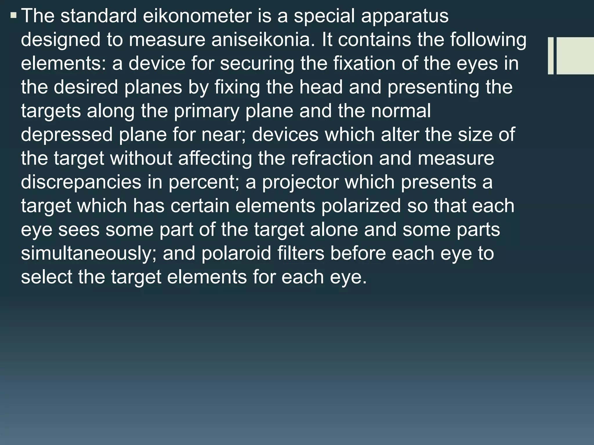  The standard eikonometer is a special apparatus
designed to measure aniseikonia. It contains the following
elements: a device for securing the fixation of the eyes in
the desired planes by fixing the head and presenting the
targets along the primary plane and the normal
depressed plane for near; devices which alter the size of
the target without affecting the refraction and measure
discrepancies in percent; a projector which presents a
target which has certain elements polarized so that each
eye sees some part of the target alone and some parts
simultaneously; and polaroid filters before each eye to
select the target elements for each eye.

 
