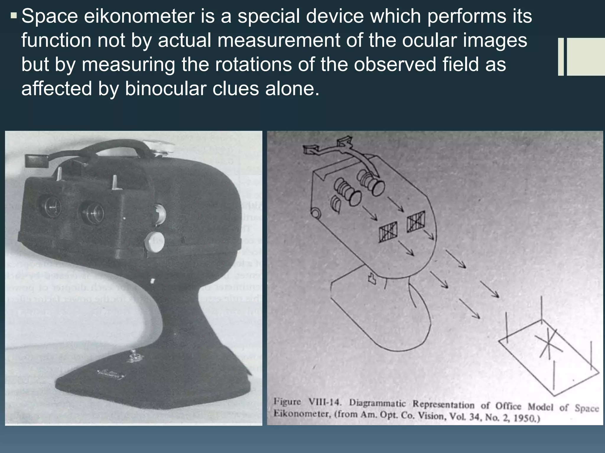  Space eikonometer is a special device which performs its
function not by actual measurement of the ocular images
but by measuring the rotations of the observed field as
affected by binocular clues alone.

 