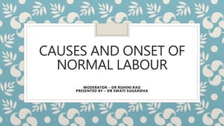 CAUSES AND ONSET OF
NORMAL LABOUR
MODERATOR – DR ROHINI RAO
PRESENTED BY – DR SWATI SUGANDHA
 