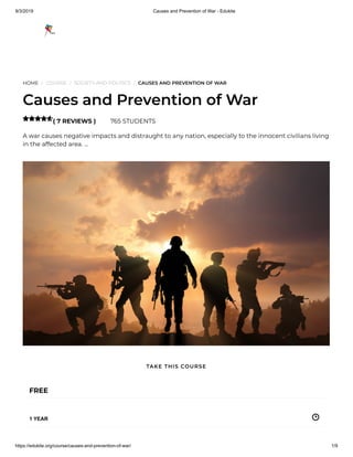 9/3/2019 Causes and Prevention of War - Edukite
https://edukite.org/course/causes-and-prevention-of-war/ 1/9
HOME / COURSE / SOCIETY AND POLITICS / CAUSES AND PREVENTION OF WAR
Causes and Prevention of War
( 7 REVIEWS ) 765 STUDENTS
A war causes negative impacts and distraught to any nation, especially to the innocent civilians living
in the affected area. …

FREE
1 YEAR
TAKE THIS COURSE
 