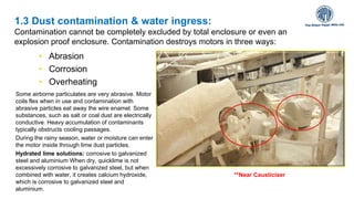 • Abrasion
• Corrosion
• Overheating
1.3 Dust contamination & water ingress:
Contamination cannot be completely excluded by total enclosure or even an
explosion proof enclosure. Contamination destroys motors in three ways:
Some airborne particulates are very abrasive. Motor
coils flex when in use and contamination with
abrasive particles eat away the wire enamel. Some
substances, such as salt or coal dust are electrically
conductive. Heavy accumulation of contaminants
typically obstructs cooling passages.
During the rainy season, water or moisture can enter
the motor inside through lime dust particles.
Hydrated lime solutions: corrosive to galvanized
steel and aluminium When dry, quicklime is not
excessively corrosive to galvanized steel, but when
combined with water, it creates calcium hydroxide,
which is corrosive to galvanized steel and
aluminium.
**Near Causticiser
 