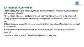 1.4 Improper Lubrication
Unfortunately, there are more ways to get it wrong than right. One can over-lubricate as
well as under-lubricate.
Grease itself introduces contaminants into bearings if careful control is not practiced.
Mixing greases with different bases may cause grease constituents to separate and run
out.
Different motors pose different requirements for the introduction of lubricant and removal
of old lubricant.
Each individual application dictates the amount, type, and frequency of lubrication
required.
However in most of industry's greasing scheduled in quarterly.
 