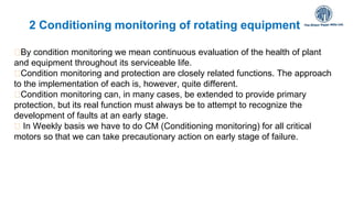 2 Conditioning monitoring of rotating equipment
By condition monitoring we mean continuous evaluation of the health of plant
and equipment throughout its serviceable life.
Condition monitoring and protection are closely related functions. The approach
to the implementation of each is, however, quite different.
Condition monitoring can, in many cases, be extended to provide primary
protection, but its real function must always be to attempt to recognize the
development of faults at an early stage.
In Weekly basis we have to do CM (Conditioning monitoring) for all critical
motors so that we can take precautionary action on early stage of failure.
11-
 
