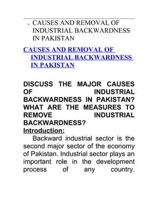 •   CAUSES AND REMOVAL OF
     INDUSTRIAL BACKWARDNESS
     IN PAKISTAN
CAUSES AND REMOVAL OF
  INDUSTRIAL BACKWARDNESS
  IN PAKISTAN

DISCUSS THE MAJOR CAUSES
OF                       INDUSTRIAL
BACKWARDNESS IN PAKISTAN?
WHAT ARE THE MEASURES TO
REMOVE                   INDUSTRIAL
BACKWARDNESS?
Introduction:
   Backward industrial sector is the
second major sector of the economy
of Pakistan. Industrial sector plays an
important role in the development
process       of      any      country.
 
