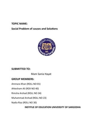 TOPIC NAME:
Social Problem of causes and Solutions
SUBMITTED TO:
Mam Sania Hayat
GROUP MEMBERS:
Ammara Khan (ROLL NO 01)
Ahtesham Ali (ROII NO 40)
Rimsha Arshad (ROLL NO 34)
Muhammad Arshad (ROLL NO 23)
Nadia Riaz (ROLL NO 30)
INSTITUE OF EDUCATION UNIVERSITY OF SARGODHA
 