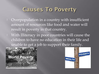    Overpopulation in a country with insufficient
    amount of resources like food and water will
    result in poverty in that country.
   With Illiteracy in poor countries will cause the
    children to have no education in their life and
    unable to get a job to support their family.
 
