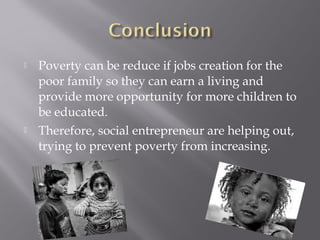    Poverty can be reduce if jobs creation for the
    poor family so they can earn a living and
    provide more opportunity for more children to
    be educated.
   Therefore, social entrepreneur are helping out,
    trying to prevent poverty from increasing.
 
