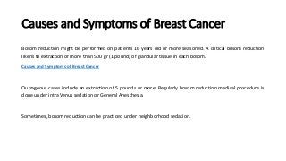 Causes and Symptoms of Breast Cancer
Bosom reduction might be performed on patients 16 years old or more seasoned. A critical bosom reduction
likens to extraction of more than 500 gr (1 pound) of glandular tissue in each bosom.
Causes and Symptoms of Breast Cancer
Outrageous cases include an extraction of 5 pounds or more. Regularly bosom reduction medical procedure is
done under intra Venus sedation or General Anesthesia.
Sometimes, bosom reduction can be practiced under neighborhood sedation.
 