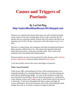 Causes and Triggers of
             Psoriasis
                  By Lai Fui Ping
  http://naturalhealthandbeauty101.blogspot.com

Psoriasis is a common skin disease that causes our cells to build up rapidly
on the surface of our skin, forming thick silvery scales, and itchy dry red
patches that are sometimes painful. Normal skin cells mature and shed in an
ongoing cycle of 28 to 30 days. In psoriasis, skin cells mature in just 3 or 4
days.

Psoriasis is a long-lasting, non-contagious and often misunderstood disease.
Many psoriasis sufferers have low self-esteem and constantly hide their
body under long sleeves, long pants and high-collar. They avoid social
situations due to discomfort and embarrassment.

Psoriasis patients are also at increased risk for other diseases such as obesity,
diabetes, hypertension and myocardial infarction (heart attack).

I will share briefly what are the causes and triggers of psoriasis.

What Causes Psoriasis?

Colby Evans, MD, a dermatologist in Texas, USA said that psoriasis was
originally thought of as a hyperproliferative disease i.e. the skin making too
much skin by proliferating rapidly. So, most of the treatments at that time
were directed at that problem. We now know that psoriasis is a malfunction
of the immune system, and T cells (a type of white blood cell) are the root of
it. Normally, T cells travel throughout the body to detect and fight off
viruses and bacteria. If you have psoriasis, the T cells will mistakenly attack
healthy skin cells, as if to heal a wound or to fight an infection.
 