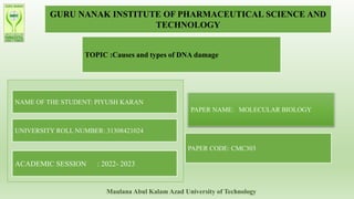 GURU NANAK INSTITUTE OF PHARMACEUTICAL SCIENCE AND
TECHNOLOGY
TOPIC :Causes and types of DNA damage
NAME OF THE STUDENT: PIYUSH KARAN
UNIVERSITY ROLL NUMBER: 31308421024
ACADEMIC SESSION : 2022- 2023
PAPER NAME: MOLECULAR BIOLOGY
PAPER CODE: CMC303
Maulana Abul Kalam Azad University of Technology
 