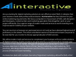 Are you looking for digital marketing solution at cost-effective rates?Well, it indicates that
your business needs seek professional assistance. A1interactive has best solution for your
online marketing requirements.We have a competent in-house team of SEO, web designers
and developers, content writers and marketing specialists that altogether work on your
project efficiently.Our superior range of modern tools and services is worth investing on to
improve search visibility of your website.
You can count on us because our past experience is rich and we have attained highest level of
proficiency in this stream.The initial consultation session of A1interactive team can prove to
be essential for you in order to choose appropriate plan of SEO services.
We utilize modern tools and services to complement your business with our viable solutions
of digital marketing. Quality solutions are generated by our professionals to increase your
reputation in the virtual market. All types of campaigns are conducted to attain your
business objectives in shorter frame of time. Search marketing, e mail marketing, SEO
practices, web design and development are few of the various activities employed in the
process of internet based marketing.
A1interactive deals with multiple channels of digitalized marketing utilized for B2B or B2C
 