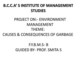 B.C.C.A’ S INSTITUTE OF MANAGEMENT
                STUDIES

     PROJECT ON:- ENVIRONMENT
           MANAGEMENT
             THEME:
CAUSES & CONSEQUENCES OF GARBAGE

           F.Y.B.M.S- B
     GUIDED BY- PROF. SMITA S
 