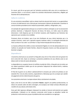En resum: pot dir-se que gran part de l'activitat econòmica dels anys vint se sustentava en
inversions fàcils i a curt termini, eludint les activitats efectivament productives, afligides pel
fenomen de la sobreproducció.

Inflació creditícia

En una economia reescalfada i amb un elevat nivell de saturació del mercat, es va generalitzar
el recurs al crèdit bancari com a fórmula per contrarestar el descens de demanda i incentivar el
consum de béns procedents de la indústria (automòbils, telèfons, refrigeradors, etc).

Un exemple de la generositat amb que es va recórrer al diners anticipats va ser la concessió de
préstecs destinats a l'adquisició d'accions de borsa. Els bancs, en molts casos de petites
dimensions i molt dispersos per tot el territori nacional, amb freqüència van fomentar tals
operacions per considerar-les rendibles

Prestaven diners als brokers, que al seu torn facilitaven als seus clients bestretes per a la
compra d'accions, usant com a garantia aquests mateixos valors; la sostinguda demanda de
títols va elevar el seu valor i va contribuir a l'alça ininterrompuda del mercat borsari.

La massiva utilització de crèdits va estar estretament lligada a la crisi de sobreproducció i es va
realitzar en perjudici de l'estalvi familiar, afavorint d'aquesta manera una falsa percepció de
benestar i progrés.

Dependència

L'economia americana es va convertir al llarg dels anys vint en l'eix entorn del com giraven les
de la resta del món. Quan va començar a presentar problemes els seus efectes aviat es van
deixar sentir en tots els racons del planeta

La dependència es va gestar durant el conflicte mundial de 1914, al llarg del com els aliats van
ser rebent quantiosos crèdits que els van permetre l'adquisició de material bèl·lic, matèries
primeres i aliments.

El final de la guerra no va alterar substancialment la situació; per contra els préstecs es van
estendre fins i tot als antics enemics, especialment a Alemanya que els va emprar per satisfer
els pagaments de les indemnitzacions de guerra.

Les economies americana i europea estaven doncs estretament vinculades.

Quan, arran de la crisi de 1929, el president Hoover, seguint una política proteccionista, va
elevar els aranzels sobre els béns estrangers, els europeus van trobar serioses dificultats per
resoldre els seus deutes amb Estats Units.

Gran part dels ingressos obtinguts mitjançant les vendes al mercat nord-americà van quedar
paralitzades. L'obstacle en les relacions comercials amb Europa va perjudicar també als
productors nord-americans ja que el problema dels seus excedents es va agreujar.
 