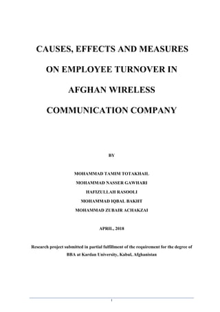 1
CAUSES, EFFECTS AND MEASURES
ON EMPLOYEE TURNOVER IN
AFGHAN WIRELESS
COMMUNICATION COMPANY
BY
MOHAMMAD TAMIM TOTAKHAIL
MOHAMMAD NASSER GAWHARI
HAFIZULLAH RASOOLI
MOHAMMAD IQBAL BAKHT
MOHAMMAD ZUBAIR ACHAKZAI
APRIL, 2018
Research project submitted in partial fulfillment of the requirement for the degree of
BBA at Kardan University, Kabul, Afghanistan
 