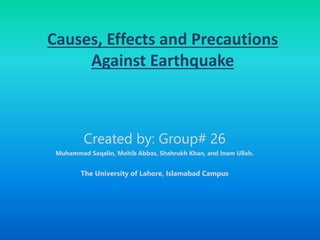 Causes, Effects and Precautions
Against Earthquake
Created by: Group# 26
Muhammad Saqalin, Mohib Abbas, Shahrukh Khan, and Inam Ullah.
The University of Lahore, Islamabad Campus
 