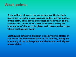 Weak points:
Over millions of years, the movements of the tectonic
plates have created mountains and valleys on the surface
of the earth. They have also created certain weak points,
called faults, in the crust. Most faults occur along the
boundaries of the tectonic plates and these are the zones
where earthquakes occur.
Earthquake activity in Pakistan is mainly concentrated in
the north and western sections of the country, along the
boundary of the Indian plate and the Iranian and Afghan
micro-plates.
 