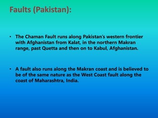 Faults (Pakistan):
• The Chaman Fault runs along Pakistan’s western frontier
with Afghanistan from Kalat, in the northern Makran
range, past Quetta and then on to Kabul, Afghanistan.
• A fault also runs along the Makran coast and is believed to
be of the same nature as the West Coast fault along the
coast of Maharashtra, India.
 