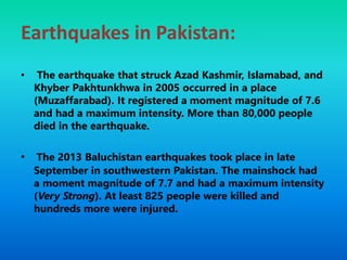 Earthquakes in Pakistan:
• The earthquake that struck Azad Kashmir, Islamabad, and
Khyber Pakhtunkhwa in 2005 occurred in a place
(Muzaffarabad). It registered a moment magnitude of 7.6
and had a maximum intensity. More than 80,000 people
died in the earthquake.
• The 2013 Baluchistan earthquakes took place in late
September in southwestern Pakistan. The mainshock had
a moment magnitude of 7.7 and had a maximum intensity
(Very Strong). At least 825 people were killed and
hundreds more were injured.
 