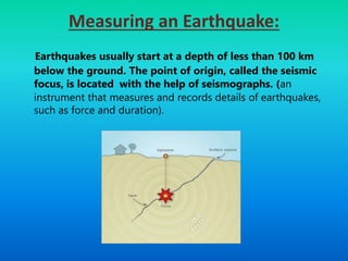Measuring an Earthquake:
Earthquakes usually start at a depth of less than 100 km
below the ground. The point of origin, called the seismic
focus, is located with the help of seismographs. (an
instrument that measures and records details of earthquakes,
such as force and duration).
 