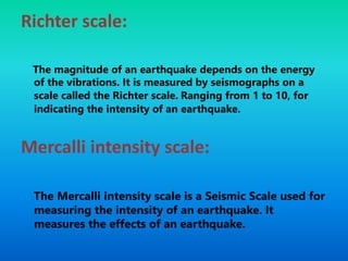 Richter scale:
The magnitude of an earthquake depends on the energy
of the vibrations. It is measured by seismographs on a
scale called the Richter scale. Ranging from 1 to 10, for
indicating the intensity of an earthquake.
Mercalli intensity scale:
The Mercalli intensity scale is a Seismic Scale used for
measuring the intensity of an earthquake. It
measures the effects of an earthquake.
 