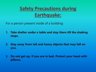 Safety Precautions during
Earthquake:
For a person present inside of a building:
1. Take shelter under a table and stay there till the shaking
stops.
2. Stay away from tall and heavy objects that may fall on
you.
3. Do not get up, if you are in bed. Protect your head with
pillows.
 
