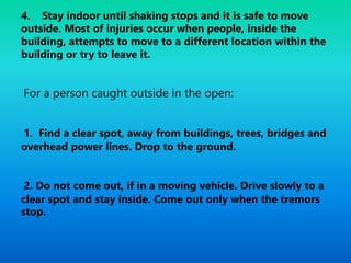 4. Stay indoor until shaking stops and it is safe to move
outside. Most of injuries occur when people, inside the
building, attempts to move to a different location within the
building or try to leave it.
For a person caught outside in the open:
1. Find a clear spot, away from buildings, trees, bridges and
overhead power lines. Drop to the ground.
2. Do not come out, if in a moving vehicle. Drive slowly to a
clear spot and stay inside. Come out only when the tremors
stop.
 