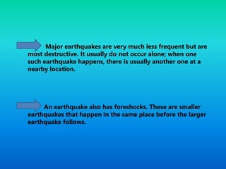 Major earthquakes are very much less frequent but are
most destructive. It usually do not occur alone; when one
such earthquake happens, there is usually another one at a
nearby location.
An earthquake also has foreshocks. These are smaller
earthquakes that happen in the same place before the larger
earthquake follows.
 