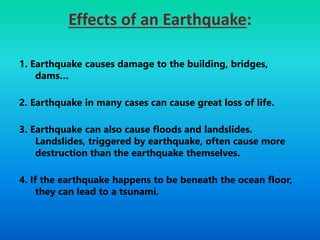 Effects of an Earthquake:
1. Earthquake causes damage to the building, bridges,
dams…
2. Earthquake in many cases can cause great loss of life.
3. Earthquake can also cause floods and landslides.
Landslides, triggered by earthquake, often cause more
destruction than the earthquake themselves.
4. If the earthquake happens to be beneath the ocean floor,
they can lead to a tsunami.
 